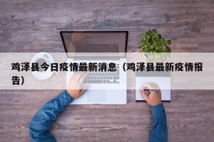 鸡泽县今日疫情最新消息（鸡泽县最新疫情报告）