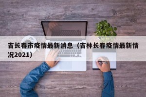 吉长春市疫情最新消息（吉林长春疫情最新情况2021）