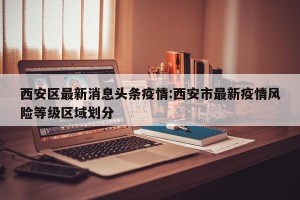 西安区最新消息头条疫情:西安市最新疫情风险等级区域划分