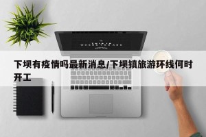 下坝有疫情吗最新消息/下坝镇旅游环线何时开工