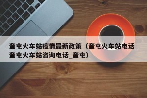 奎屯火车站疫情最新政策（奎屯火车站电话_奎屯火车站咨询电话_奎屯）