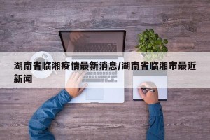 湖南省临湘疫情最新消息/湖南省临湘市最近新闻