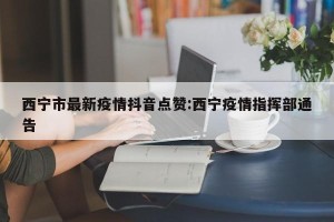 西宁市最新疫情抖音点赞:西宁疫情指挥部通告