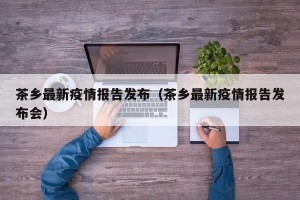 茶乡最新疫情报告发布（茶乡最新疫情报告发布会）