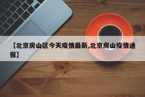 【北京房山区今天疫情最新,北京房山疫情通报】