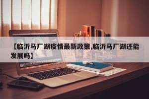【临沂马厂湖疫情最新政策,临沂马厂湖还能发展吗】