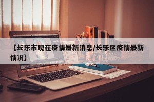 【长乐市现在疫情最新消息/长乐区疫情最新情况】
