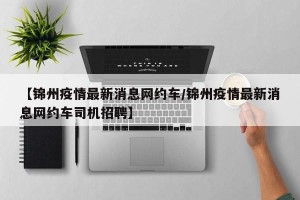 【锦州疫情最新消息网约车/锦州疫情最新消息网约车司机招聘】