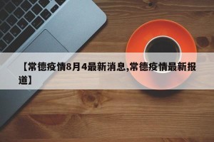 【常德疫情8月4最新消息,常德疫情最新报道】