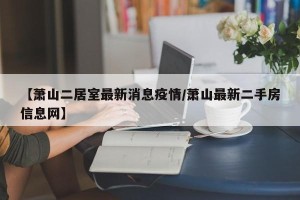 【萧山二居室最新消息疫情/萧山最新二手房信息网】