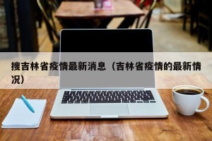 搜吉林省疫情最新消息（吉林省疫情的最新情况）