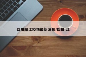 四川峡江疫情最新消息/四川 江