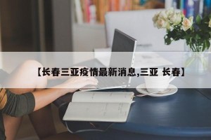 【长春三亚疫情最新消息,三亚 长春】