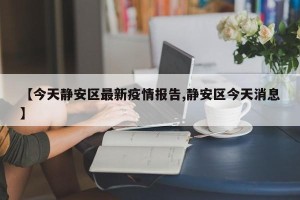 【今天静安区最新疫情报告,静安区今天消息】