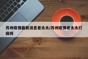 苏州疫情最新消息老太太/苏州疫情老太太打麻将