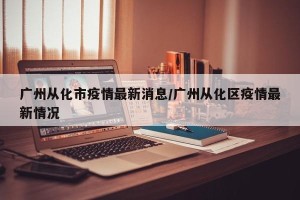广州从化市疫情最新消息/广州从化区疫情最新情况