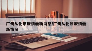 广州从化市疫情最新消息/广州从化区疫情最新情况