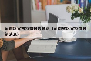 河南巩义市疫情报告最新（河南省巩义疫情最新消息）