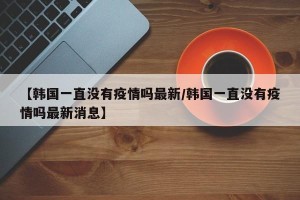 【韩国一直没有疫情吗最新/韩国一直没有疫情吗最新消息】