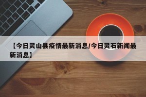 【今日灵山县疫情最新消息/今日灵石新闻最新消息】