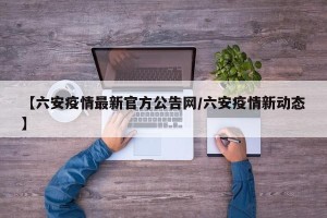 【六安疫情最新官方公告网/六安疫情新动态】