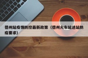 德州站疫情防控最新政策（德州火车站进站防疫要求）