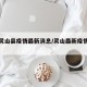 最近灵山县疫情最新消息/灵山最新疫情最新消息