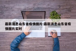 最新消息山东省疫情图片:最新消息山东省疫情图片实时