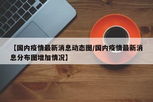 【国内疫情最新消息动态图/国内疫情最新消息分布图增加情况】