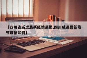 【四川省威远最新疫情通报,四川威远最新发布疫情如何】