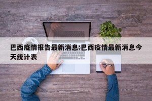 巴西疫情报告最新消息:巴西疫情最新消息今天统计表