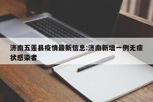 济南五莲县疫情最新信息:济南新增一例无症状感染者