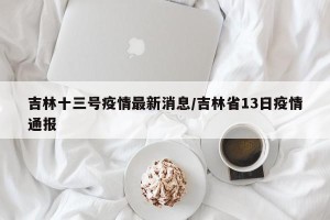 吉林十三号疫情最新消息/吉林省13日疫情通报