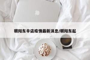 朝阳东辛店疫情最新消息/朝阳东起
