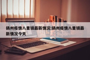 扬州疫情八里镇最新情况:扬州疫情八里镇最新情况今天