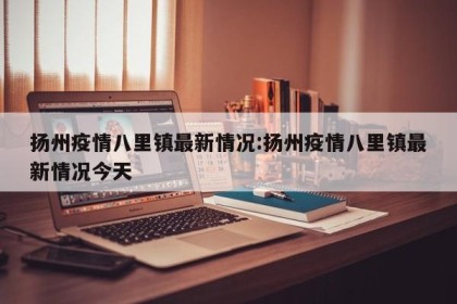 扬州疫情八里镇最新情况:扬州疫情八里镇最新情况今天