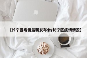 【长宁区疫情最新发布会/长宁区疫情情况】