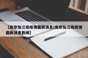 【南京怡江苑疫情最新消息/南京怡江苑疫情最新消息新闻】