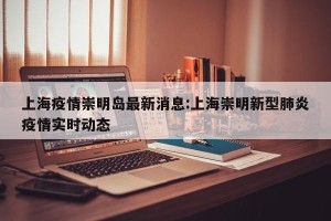 上海疫情崇明岛最新消息:上海崇明新型肺炎疫情实时动态