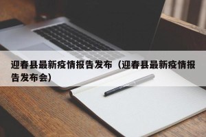 迎春县最新疫情报告发布（迎春县最新疫情报告发布会）