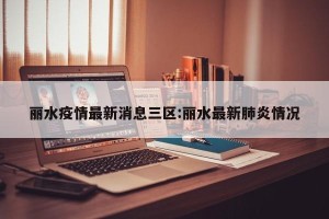 丽水疫情最新消息三区:丽水最新肺炎情况