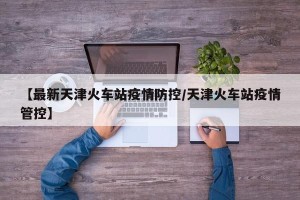 【最新天津火车站疫情防控/天津火车站疫情管控】