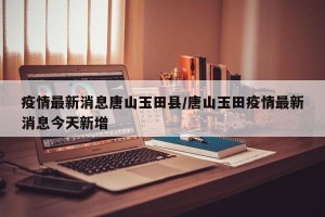 疫情最新消息唐山玉田县/唐山玉田疫情最新消息今天新增