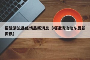 福建清流县疫情最新消息（福建清流动车最新资讯）