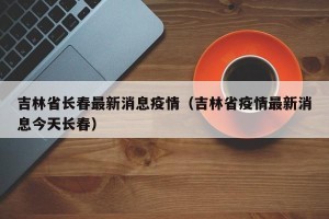 吉林省长春最新消息疫情（吉林省疫情最新消息今天长春）