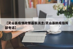 【灵山县疫情政策最新消息/灵山县防疫指挥部电话】