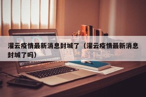 灌云疫情最新消息封城了（灌云疫情最新消息封城了吗）