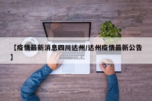 【疫情最新消息四川达州/达州疫情最新公告】