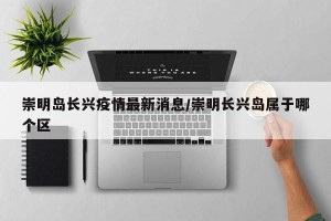 崇明岛长兴疫情最新消息/崇明长兴岛属于哪个区