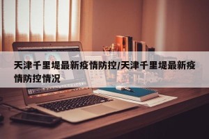 天津千里堤最新疫情防控/天津千里堤最新疫情防控情况